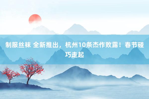 制服丝袜 全新推出，杭州10条杰作败露！春节碰巧走起