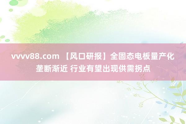 vvvv88.com 【风口研报】全固态电板量产化垄断渐近 行业有望出现供需拐点