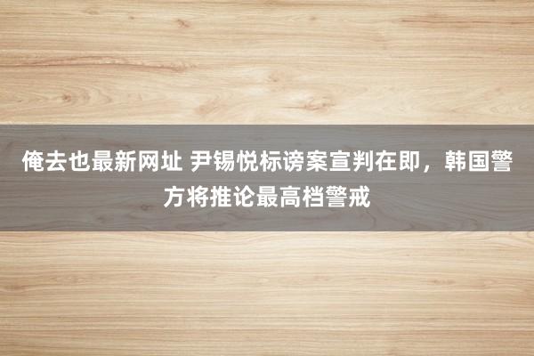 俺去也最新网址 尹锡悦标谤案宣判在即，韩国警方将推论最高档警戒