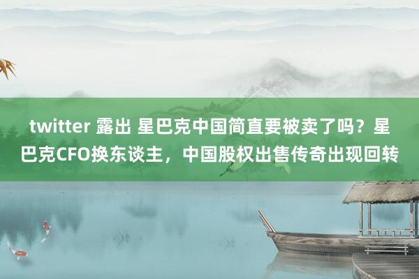 twitter 露出 星巴克中国简直要被卖了吗？星巴克CFO换东谈主，中国股权出售传奇出现回转