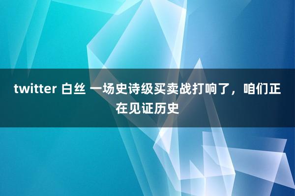 twitter 白丝 一场史诗级买卖战打响了，咱们正在见证历史