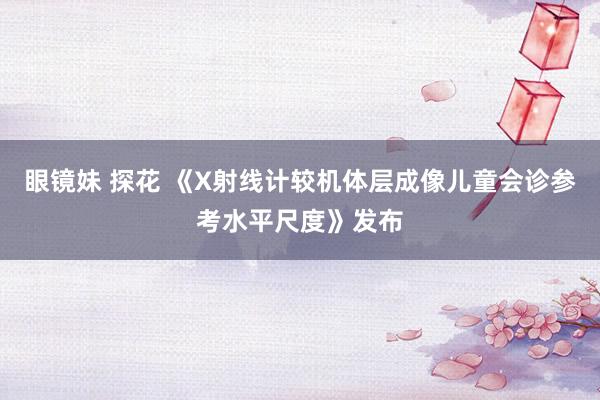 眼镜妹 探花 《X射线计较机体层成像儿童会诊参考水平尺度》发布