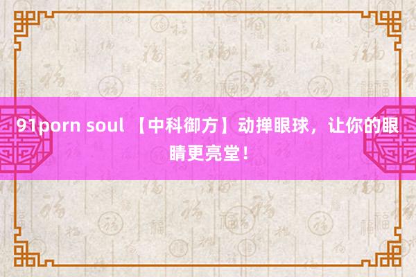 91porn soul 【中科御方】动掸眼球，让你的眼睛更亮堂！