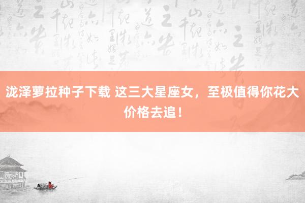 泷泽萝拉种子下载 这三大星座女，至极值得你花大价格去追！