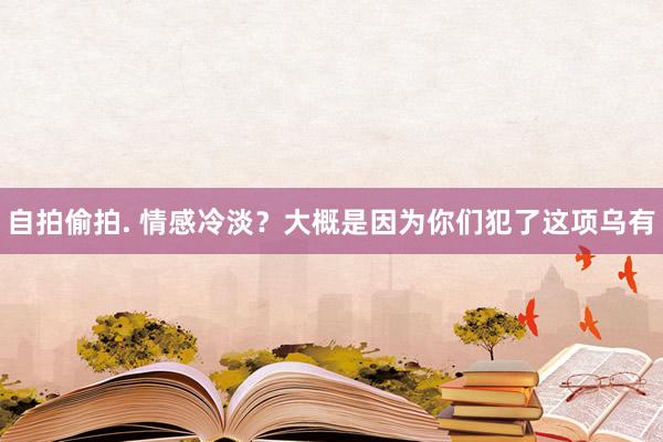 自拍偷拍. 情感冷淡？大概是因为你们犯了这项乌有