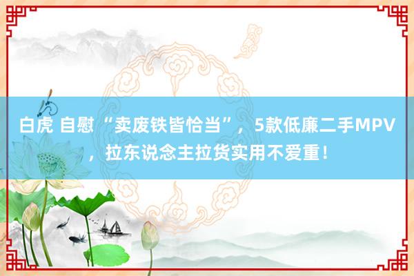 白虎 自慰 “卖废铁皆恰当”，5款低廉二手MPV，拉东说念主拉货实用不爱重！