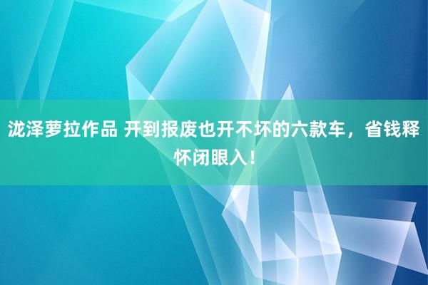 泷泽萝拉作品 开到报废也开不坏的六款车，省钱释怀闭眼入！