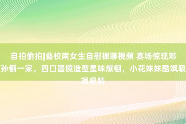 自拍偷拍]藝校兩女生自慰裸聊視頻 赛场惊现邓超孙俪一家，四口墨镜造型星味爆棚，小花妹妹酷飒吸睛