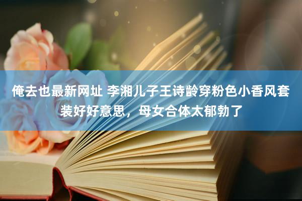 俺去也最新网址 李湘儿子王诗龄穿粉色小香风套装好好意思，母女合体太郁勃了
