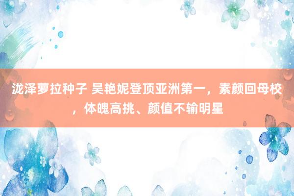 泷泽萝拉种子 吴艳妮登顶亚洲第一，素颜回母校，体魄高挑、颜值不输明星