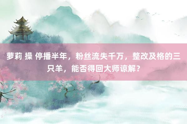 萝莉 操 停播半年，粉丝流失千万，整改及格的三只羊，能否得回大师谅解？