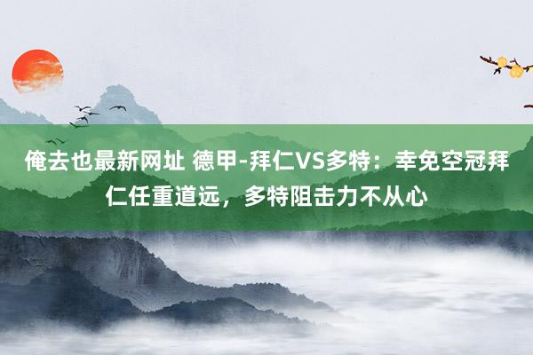 俺去也最新网址 德甲-拜仁VS多特：幸免空冠拜仁任重道远，多特阻击力不从心