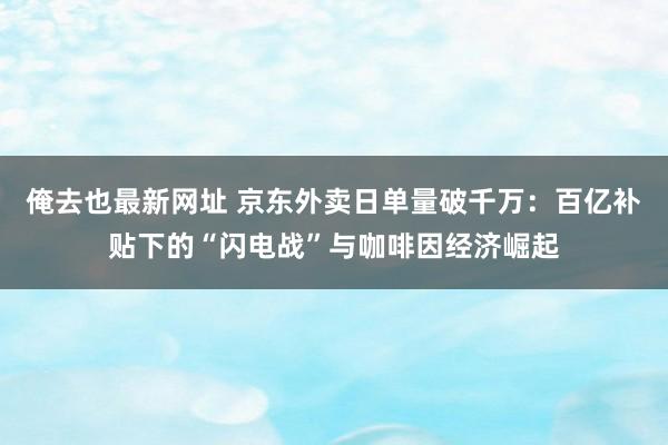 俺去也最新网址 京东外卖日单量破千万：百亿补贴下的“闪电战”与咖啡因经济崛起