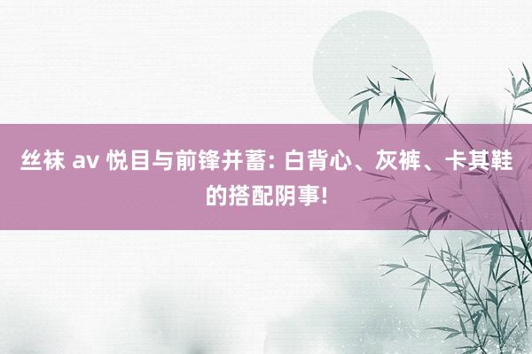 丝袜 av 悦目与前锋并蓄: 白背心、灰裤、卡其鞋的搭配阴事!