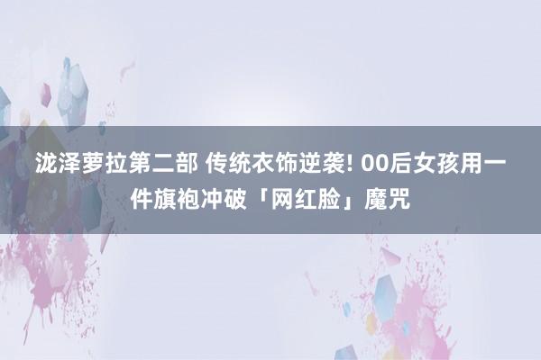 泷泽萝拉第二部 传统衣饰逆袭! 00后女孩用一件旗袍冲破「网红脸」魔咒
