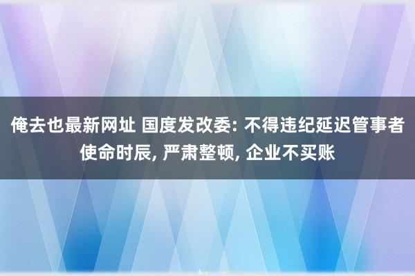 俺去也最新网址 国度发改委: 不得违纪延迟管事者使命时辰， 严肃整顿， 企业不买账