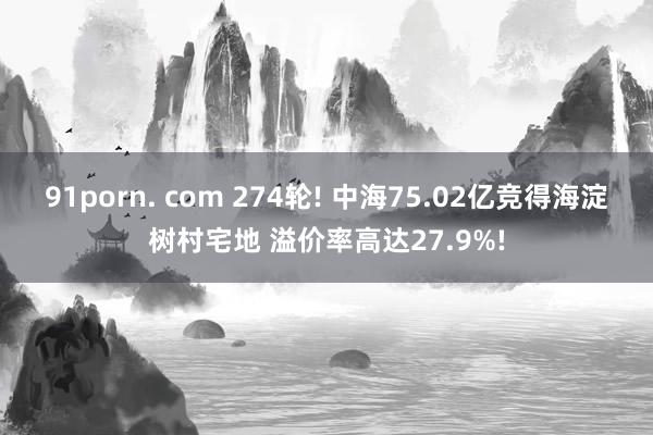 91porn. com 274轮! 中海75.02亿竞得海淀树村宅地 溢价率高达27.9%!