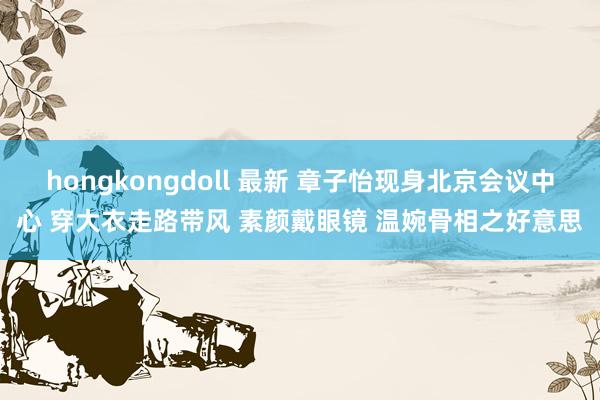 hongkongdoll 最新 章子怡现身北京会议中心 穿大衣走路带风 素颜戴眼镜 温婉骨相之好意思