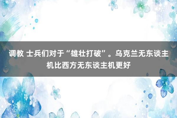 调教 士兵们对于“雄壮打破”。乌克兰无东谈主机比西方无东谈主机更好