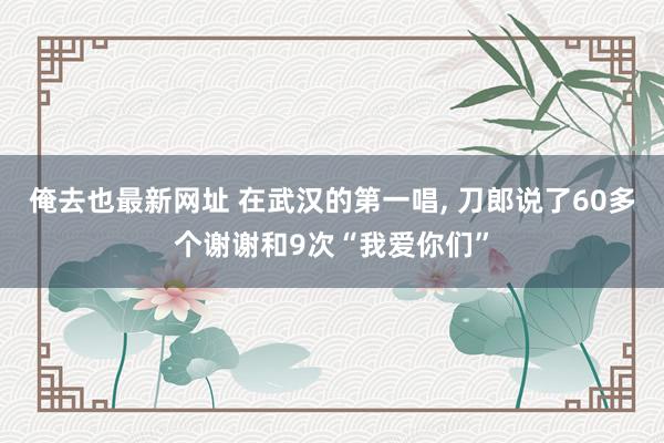 俺去也最新网址 在武汉的第一唱， 刀郎说了60多个谢谢和9次“我爱你们”