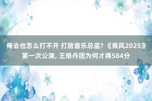 俺去也怎么打不开 打脸音乐总监? 《乘风2025》第一次公演， 王珞丹团为何才得584分