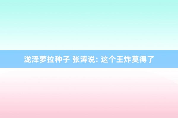 泷泽萝拉种子 张涛说: 这个王炸莫得了