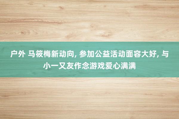 户外 马筱梅新动向， 参加公益活动面容大好， 与小一又友作念游戏爱心满满