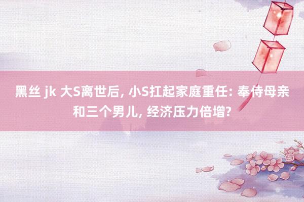 黑丝 jk 大S离世后， 小S扛起家庭重任: 奉侍母亲和三个男儿， 经济压力倍增?