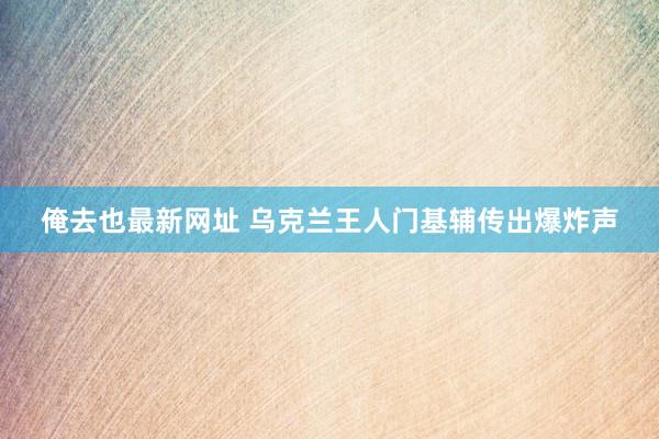 俺去也最新网址 乌克兰王人门基辅传出爆炸声