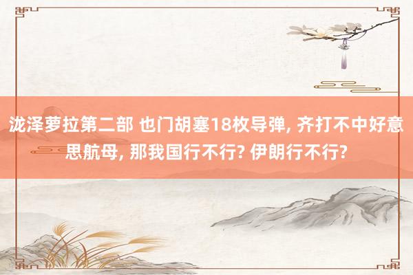 泷泽萝拉第二部 也门胡塞18枚导弹， 齐打不中好意思航母， 那我国行不行? 伊朗行不行?