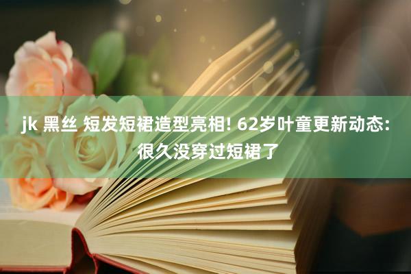 jk 黑丝 短发短裙造型亮相! 62岁叶童更新动态: 很久没穿过短裙了