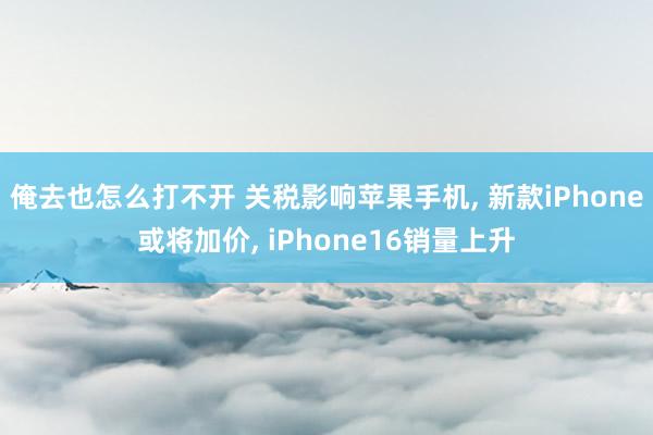 俺去也怎么打不开 关税影响苹果手机， 新款iPhone或将加价， iPhone16销量上升