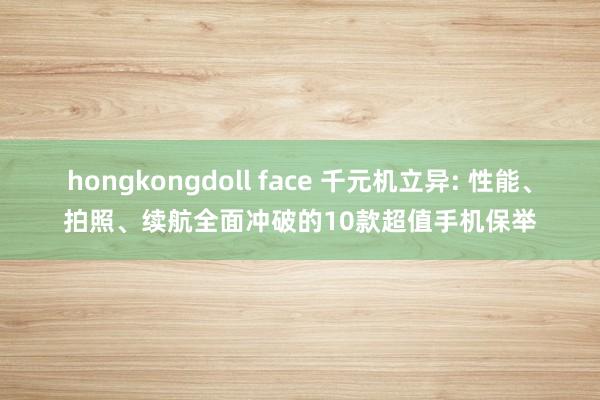 hongkongdoll face 千元机立异: 性能、拍照、续航全面冲破的10款超值手机保举