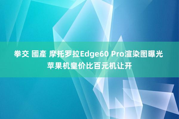 拳交 國產 摩托罗拉Edge60 Pro渲染图曝光 苹果机皇价比百元机让开