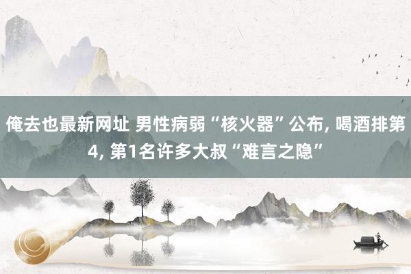 俺去也最新网址 男性病弱“核火器”公布， 喝酒排第4， 第1名许多大叔“难言之隐”