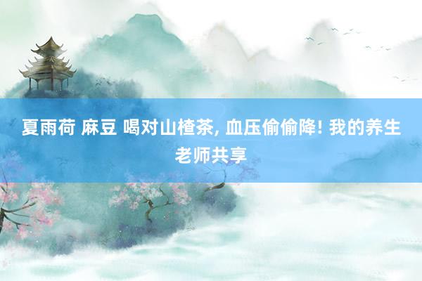 夏雨荷 麻豆 喝对山楂茶， 血压偷偷降! 我的养生老师共享