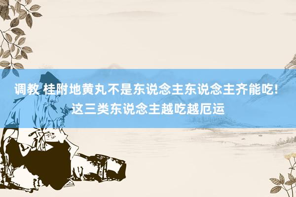 调教 桂附地黄丸不是东说念主东说念主齐能吃! 这三类东说念主越吃越厄运