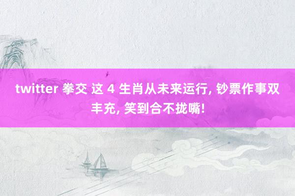 twitter 拳交 这 4 生肖从未来运行， 钞票作事双丰充， 笑到合不拢嘴!
