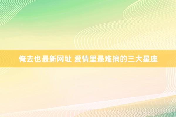 俺去也最新网址 爱情里最难搞的三大星座
