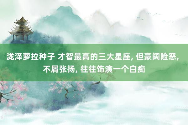 泷泽萝拉种子 才智最高的三大星座， 但豪阔险恶， 不屑张扬， 往往饰演一个白痴