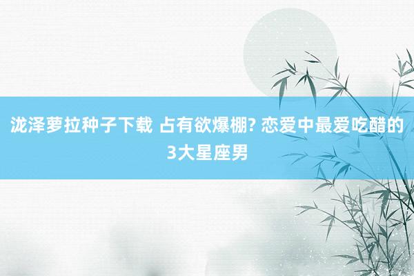 泷泽萝拉种子下载 占有欲爆棚? 恋爱中最爱吃醋的3大星座男