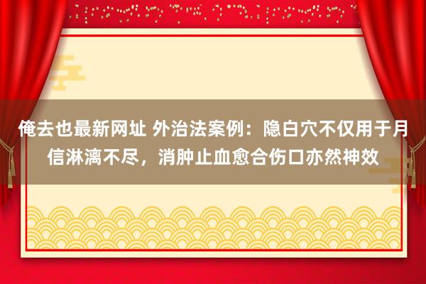 俺去也最新网址 外治法案例：隐白穴不仅用于月信淋漓不尽，消肿止血愈合伤口亦然神效