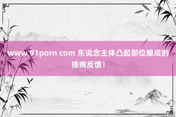 www 91porn com 东说念主体凸起部位酿成的排病反馈！