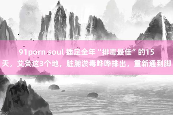 91porn soul 插足全年“排毒最佳”的15天，艾灸这3个地，脏腑淤毒哗哗排出，重新通到脚
