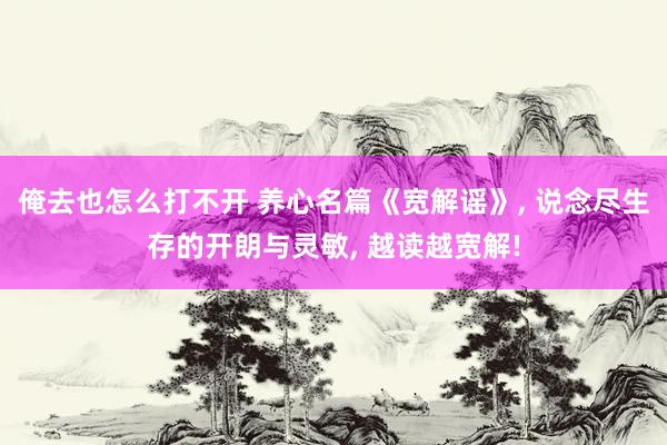 俺去也怎么打不开 养心名篇《宽解谣》， 说念尽生存的开朗与灵敏， 越读越宽解!