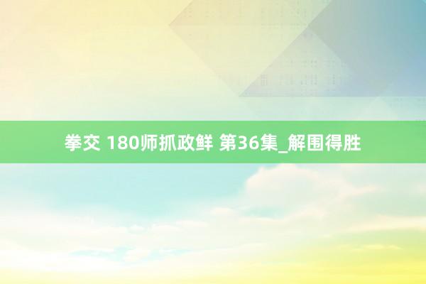 拳交 180师抓政鲜 第36集_解围得胜