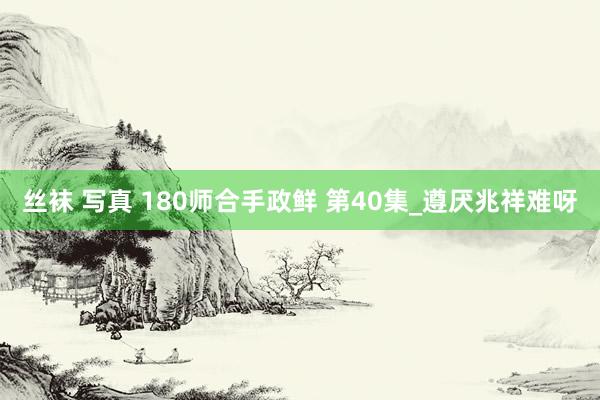 丝袜 写真 180师合手政鲜 第40集_遵厌兆祥难呀
