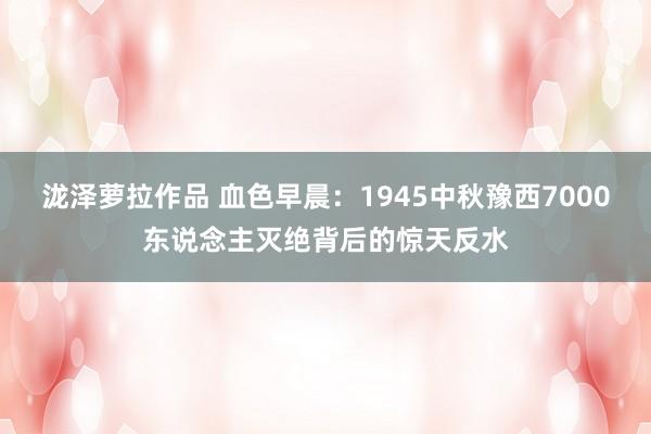 泷泽萝拉作品 血色早晨：1945中秋豫西7000东说念主灭绝背后的惊天反水