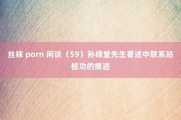 丝袜 porn 闲谈（59）孙禄堂先生著述中联系站桩功的痕迹