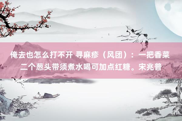 俺去也怎么打不开 寻麻疹（风团）：一把香菜 二个葱头带须煮水喝可加点红糖。宋兆普